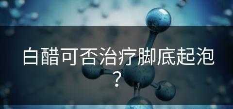 白醋可否治疗脚底起泡？(白醋可否治疗脚底起泡呢)